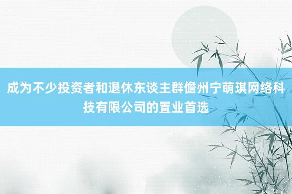 成为不少投资者和退休东谈主群儋州宁萌琪网络科技有限公司的置业首选