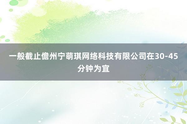 一般截止儋州宁萌琪网络科技有限公司在30-45分钟为宜
