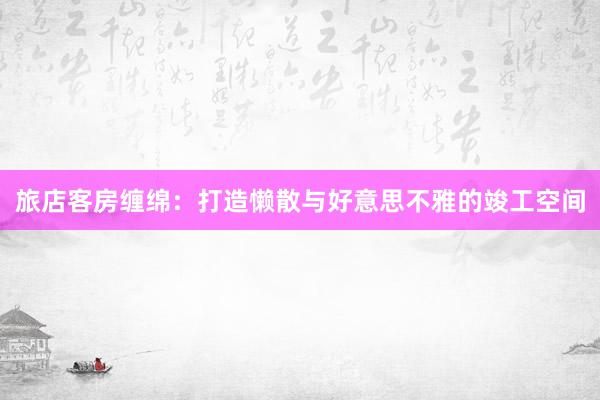 旅店客房缠绵：打造懒散与好意思不雅的竣工空间